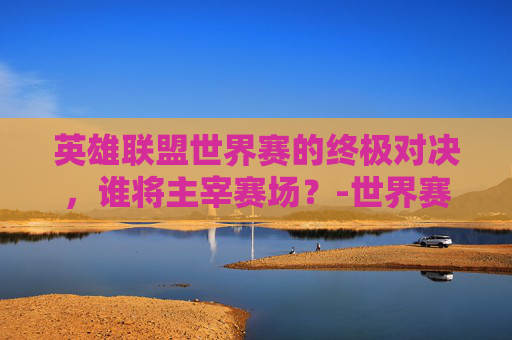 英雄联盟世界赛的终极对决，谁将主宰赛场？-世界赛LOL