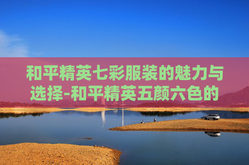 和平精英七彩服装的魅力与选择-和平精英五颜六色的衣服