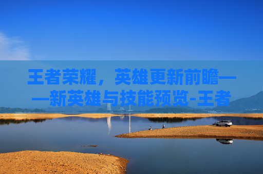 王者荣耀，英雄更新前瞻——新英雄与技能预览-王者荣耀要出哪些英雄才有皮肤