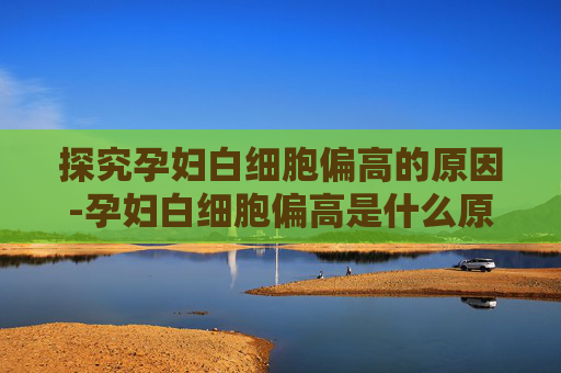 探究孕妇白细胞偏高的原因-孕妇白细胞偏高是什么原因,会影响胎儿吗