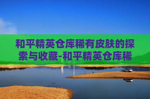 和平精英仓库稀有皮肤的探索与收藏-和平精英仓库稀有皮肤怎么获得