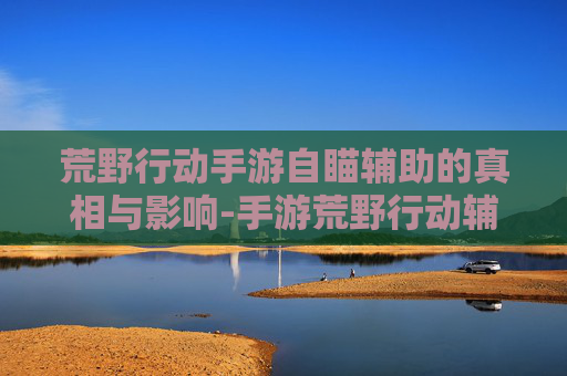 荒野行动手游自瞄辅助的真相与影响-手游荒野行动辅助瞄准视频
