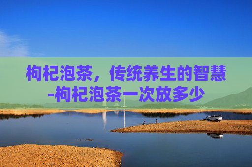 枸杞泡茶，传统养生的智慧-枸杞泡茶一次放多少