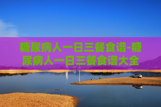 糖尿病人一日三餐食谱-糖尿病人一日三餐食谱大全