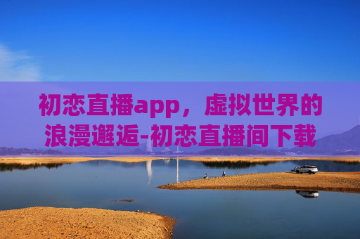 初恋直播app，虚拟世界的浪漫邂逅-初恋直播间下载安装手机版最新版本