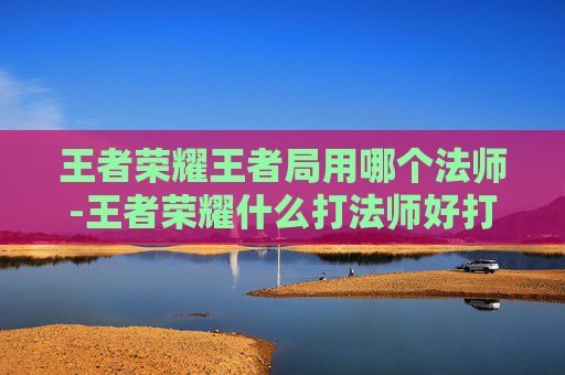 王者荣耀王者局用哪个法师-王者荣耀什么打法师好打