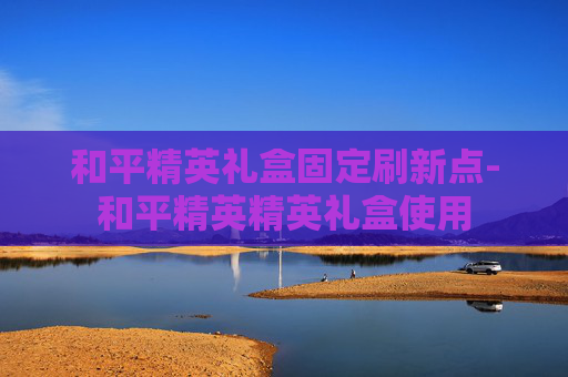 和平精英礼盒固定刷新点-和平精英精英礼盒使用