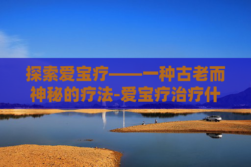 探索爱宝疗——一种古老而神秘的疗法-爱宝疗治疗什么病