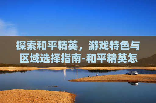 探索和平精英，游戏特色与区域选择指南-和平精英怎么找区