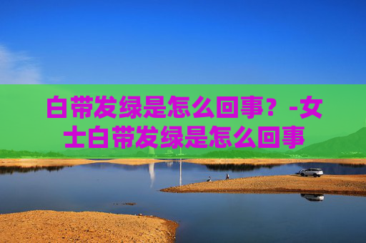 白带发绿是怎么回事？-女士白带发绿是怎么回事