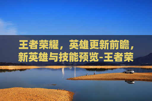 王者荣耀，英雄更新前瞻，新英雄与技能预览-王者荣耀要出哪些英雄了