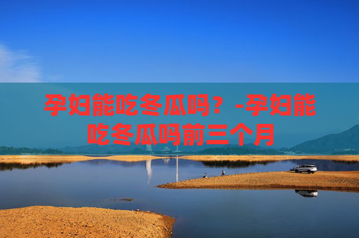 孕妇能吃冬瓜吗？-孕妇能吃冬瓜吗前三个月