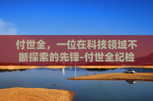 付世全，一位在科技领域不断探索的先锋-付世全纪检监察组