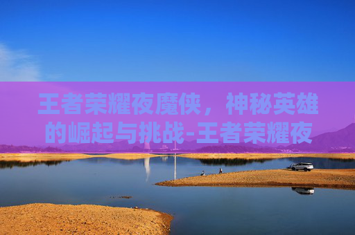 王者荣耀夜魔侠，神秘英雄的崛起与挑战-王者荣耀夜魔侠怎么玩