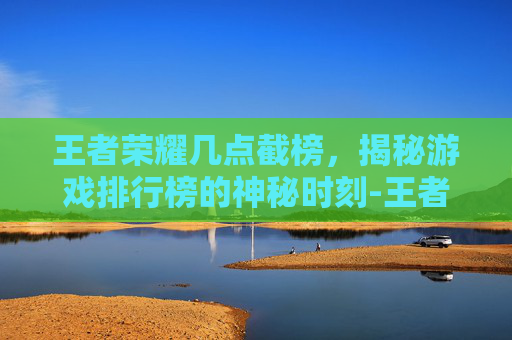 王者荣耀几点截榜，揭秘游戏排行榜的神秘时刻-王者荣耀几点结榜