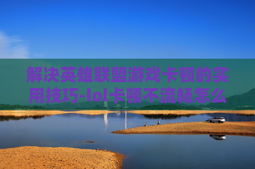 解决英雄联盟游戏卡顿的实用技巧-lol卡顿不流畅怎么解决