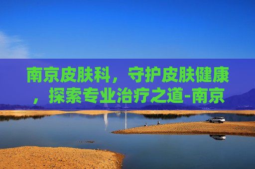 南京皮肤科，守护皮肤健康，探索专业治疗之道-南京皮肤科医院蒋王庙