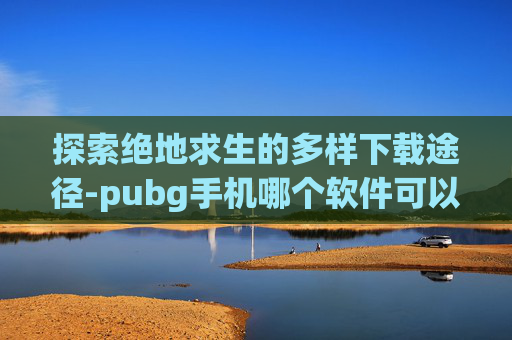 探索绝地求生的多样下载途径-pubg手机哪个软件可以下载
