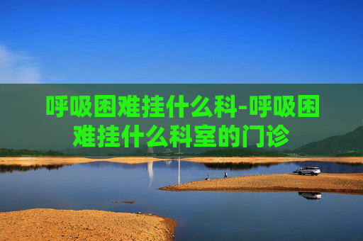 呼吸困难挂什么科-呼吸困难挂什么科室的门诊
