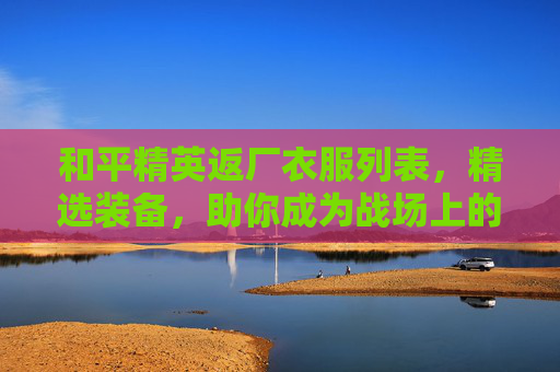 和平精英返厂衣服列表，精选装备，助你成为战场上的赢家-和平精英返场皮肤有哪些