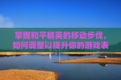 掌握和平精英的移动步伐，如何调整以提升你的游戏表现-和平精英怎么调整移动脚步视频