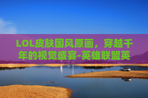 LOL皮肤国风原画，穿越千年的视觉盛宴-英雄联盟英雄皮肤原画
