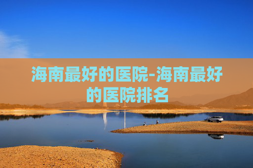 海南最好的医院-海南最好的医院排名