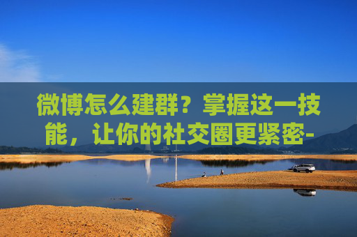 微博怎么建群？掌握这一技能，让你的社交圈更紧密-微博怎么建群拉人