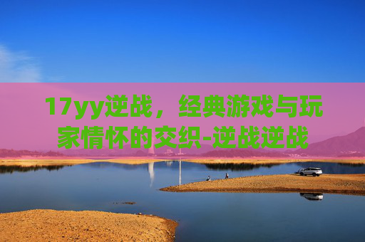 17yy逆战，经典游戏与玩家情怀的交织-逆战逆战