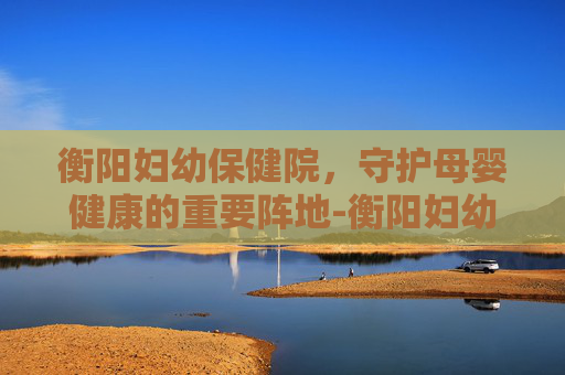 衡阳妇幼保健院，守护母婴健康的重要阵地-衡阳妇幼保健院医院