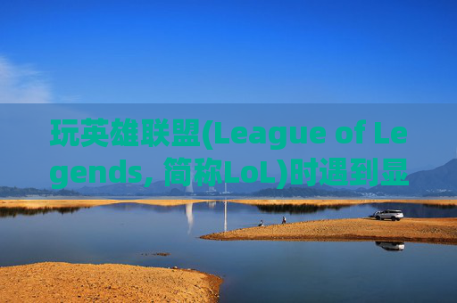 玩英雄联盟(League of Legends, 简称LoL)时遇到显示超出范围的问题-玩lol超出显示范围怎么解决