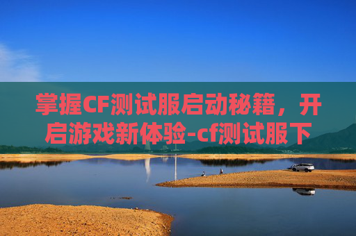 掌握CF测试服启动秘籍，开启游戏新体验-cf测试服下载安装
