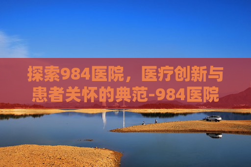 探索984医院，医疗创新与患者关怀的典范-984医院地址在哪里