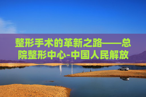 整形手术的革新之路——总院整形中心-中国人民解放军总医院整形外科