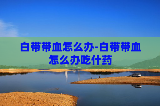 白带带血怎么办-白带带血怎么办吃什药