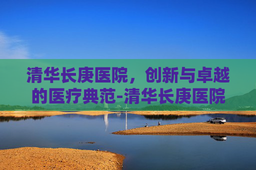 清华长庚医院，创新与卓越的医疗典范-清华长庚医院电话