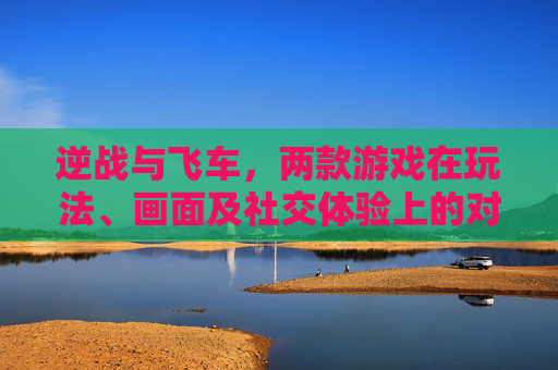 逆战与飞车，两款游戏在玩法、画面及社交体验上的对比分析-逆战对比飞车哪个好玩