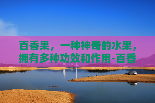 百香果，一种神奇的水果，拥有多种功效和作用-百香果的功效和作用?