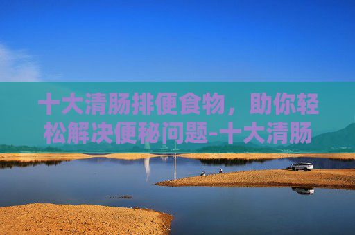 十大清肠排便食物，助你轻松解决便秘问题-十大清肠排便食物 减肥消脂效果好