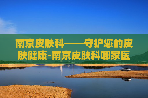 南京皮肤科——守护您的皮肤健康-南京皮肤科哪家医院好