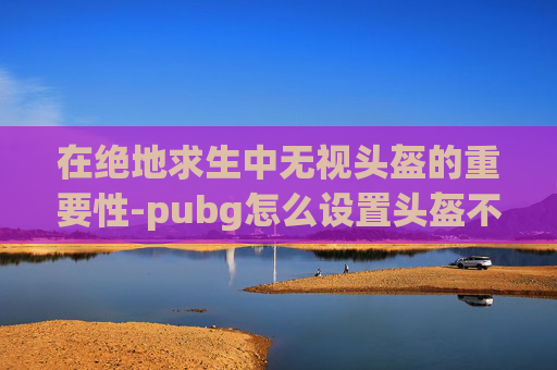在绝地求生中无视头盔的重要性-pubg怎么设置头盔不显示