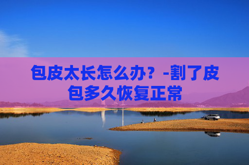 包皮太长怎么办？-割了皮包多久恢复正常
