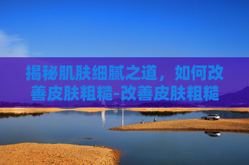 揭秘肌肤细腻之道，如何改善皮肤粗糙-改善皮肤粗糙暗沉