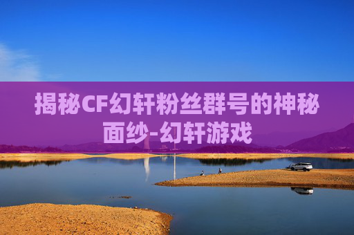 揭秘CF幻轩粉丝群号的神秘面纱-幻轩游戏