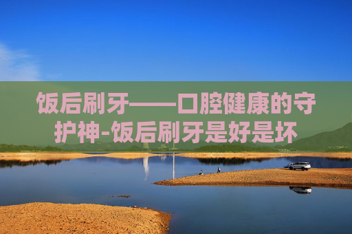 饭后刷牙——口腔健康的守护神-饭后刷牙是好是坏