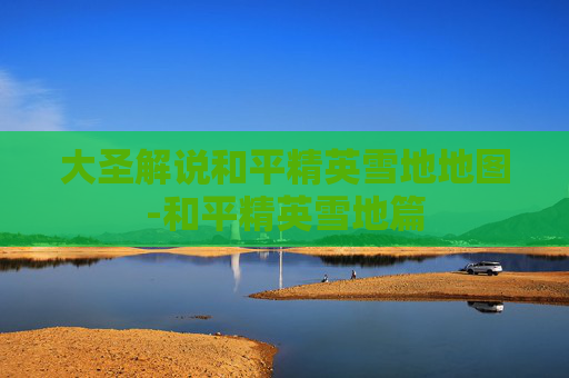 大圣解说和平精英雪地地图-和平精英雪地篇