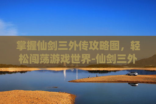 掌握仙剑三外传攻略图，轻松闯荡游戏世界-仙剑三外传攻略图文超级详细