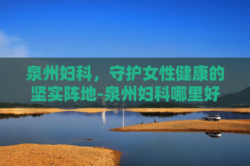 泉州妇科，守护女性健康的坚实阵地-泉州妇科哪里好