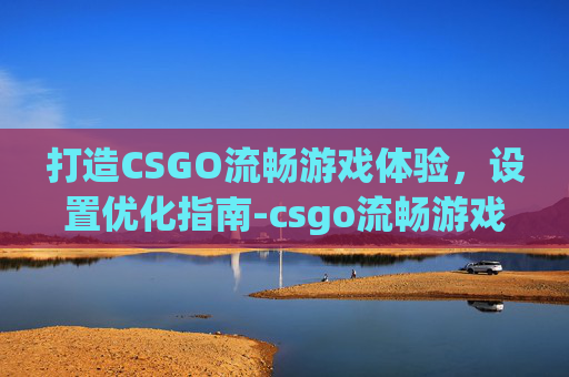 打造CSGO流畅游戏体验，设置优化指南-csgo流畅游戏运行设置在哪