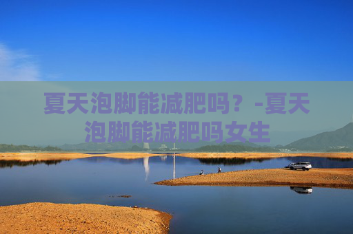 夏天泡脚能减肥吗？-夏天泡脚能减肥吗女生